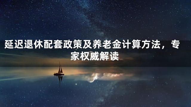 延迟退休配套政策及养老金计算方法，专家权威解读