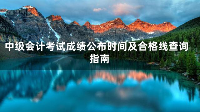 中级会计考试成绩公布时间及合格线查询指南