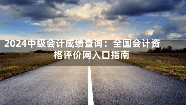 2024中级会计成绩查询：全国会计资格评价网入口指南