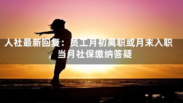 人社最新回复：员工月初离职或月末入职，当月社保缴纳答疑