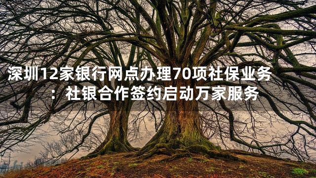 深圳12家银行网点办理70项社保业务：社银合作签约启动万家服务