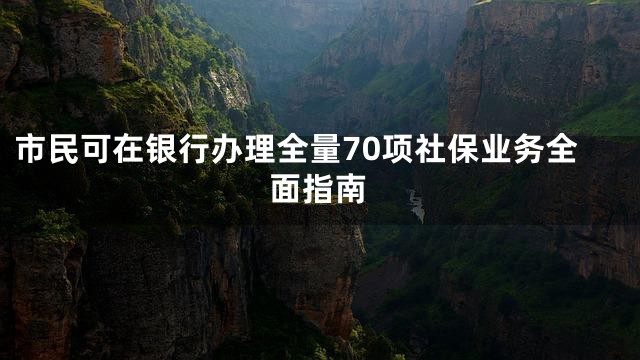 市民可在银行办理全量70项社保业务全面指南