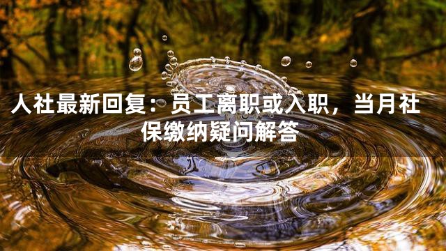 人社最新回复：员工离职或入职，当月社保缴纳疑问解答