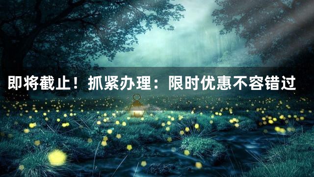 即将截止！抓紧办理：限时优惠不容错过