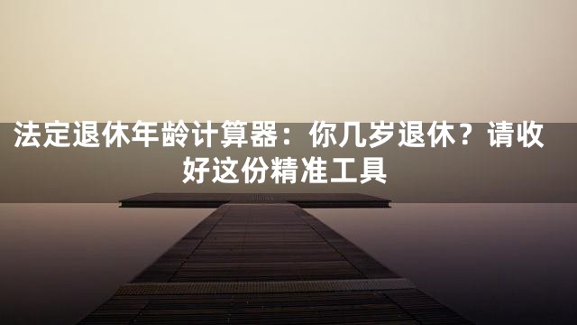 法定退休年龄计算器：你几岁退休？请收好这份精准工具
