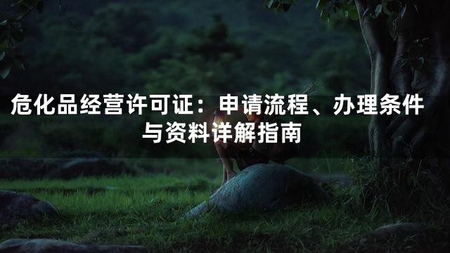 危化品经营许可证：申请流程、办理条件与资料详解指南