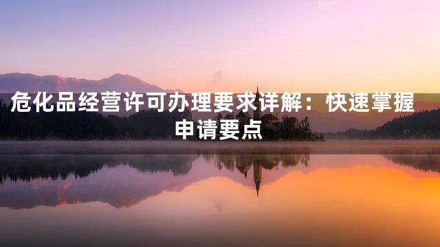 危化品经营许可办理要求详解：快速掌握申请要点