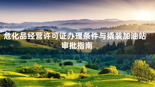 危化品经营许可证办理条件与撬装加油站审批指南