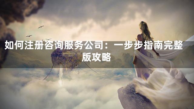 如何注册咨询服务公司：一步步指南完整版攻略