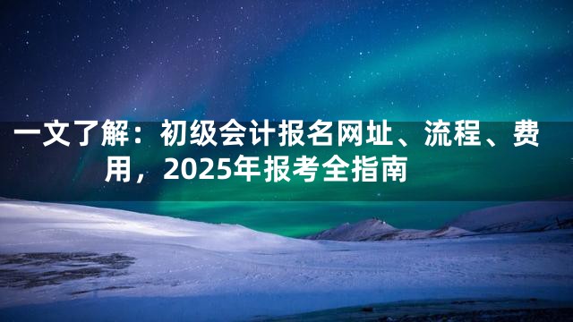 一文了解：初级会计报名网址、流程、费用，2025年报考全指南