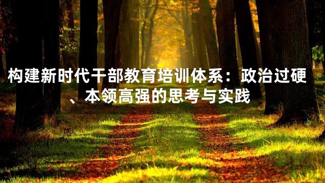 构建新时代干部教育培训体系：政治过硬、本领高强的思考与实践