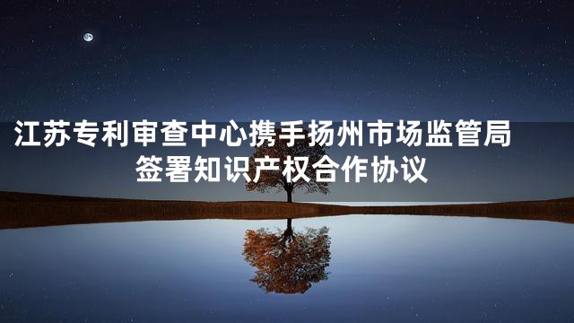 江苏专利审查中心携手扬州市场监管局 签署知识产权合作协议