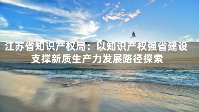 江苏省知识产权局：以知识产权强省建设支撑新质生产力发展路径探索