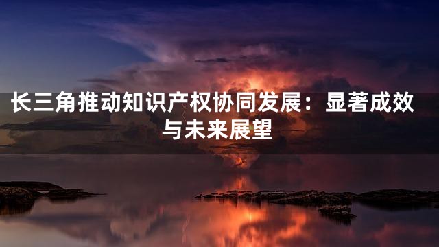 长三角推动知识产权协同发展：显著成效与未来展望