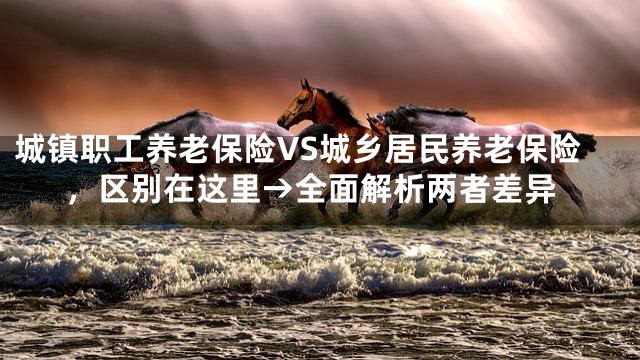 城镇职工养老保险VS城乡居民养老保险，区别在这里→全面解析两者差异