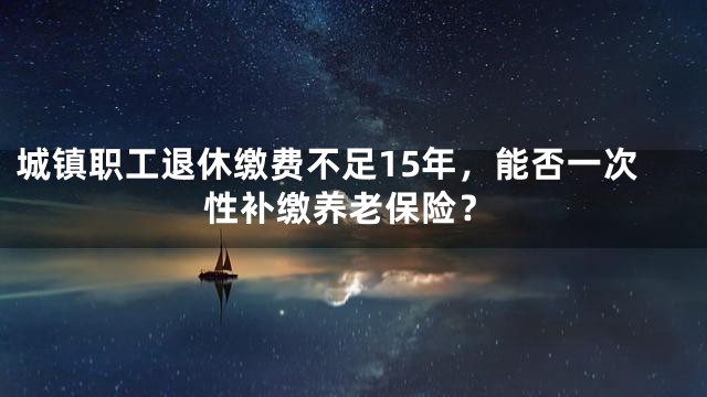 城镇职工退休缴费不足15年，能否一次性补缴养老保险？