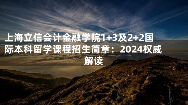 上海立信会计金融学院1+3及2+2国际本科留学课程招生简章：2024权威解读