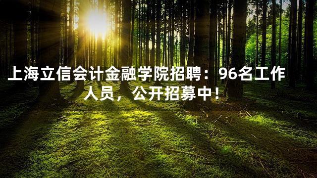 上海立信会计金融学院招聘：96名工作人员，公开招募中！