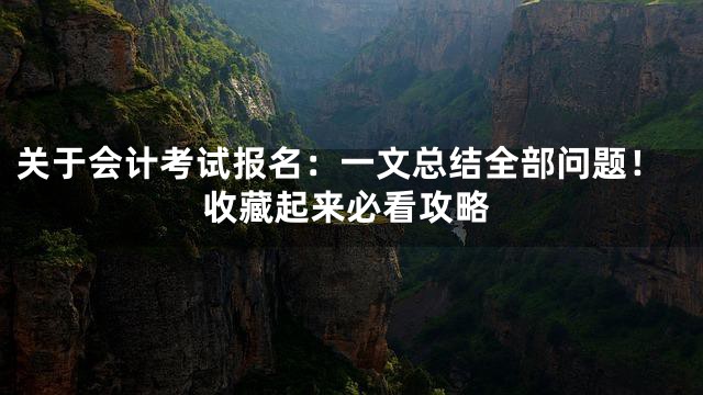 关于会计考试报名：一文总结全部问题！收藏起来必看攻略