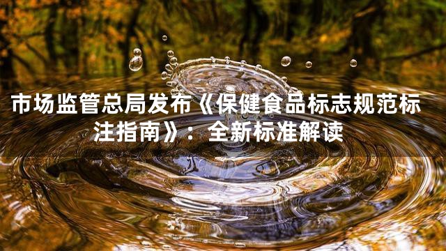 市场监管总局发布《保健食品标志规范标注指南》：全新标准解读