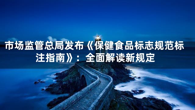 市场监管总局发布《保健食品标志规范标注指南》：全面解读新规定