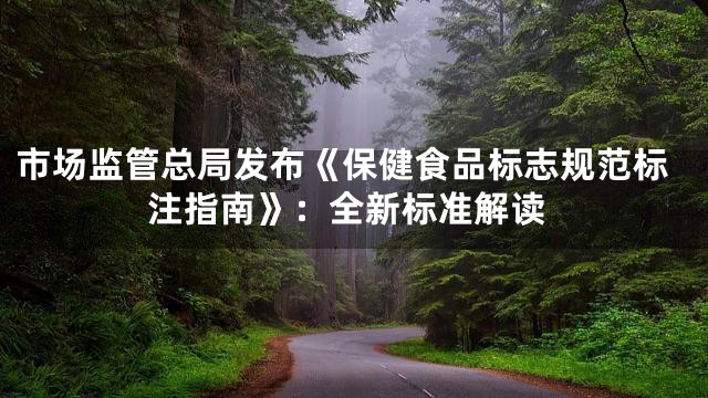 市场监管总局发布《保健食品标志规范标注指南》：全新标准解读