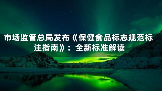 市场监管总局发布《保健食品标志规范标注指南》：全新标准解读