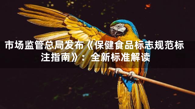 市场监管总局发布《保健食品标志规范标注指南》：全新标准解读