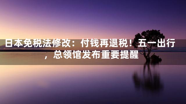 日本免税法修改：付钱再退税！五一出行，总领馆发布重要提醒