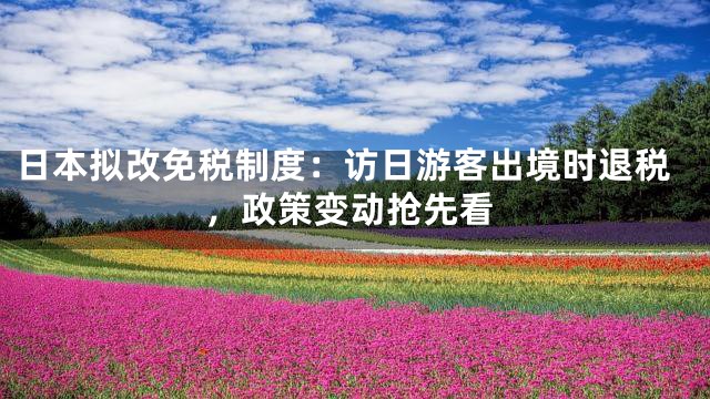 日本拟改免税制度：访日游客出境时退税，政策变动抢先看