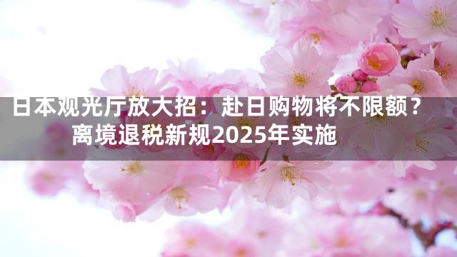 日本观光厅放大招：赴日购物将不限额？离境退税新规2025年实施
