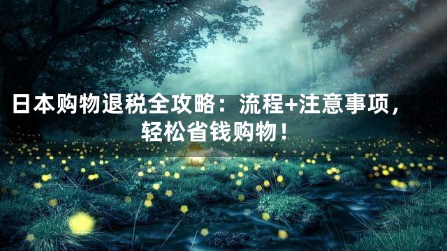 日本购物退税全攻略：流程+注意事项，轻松省钱购物！