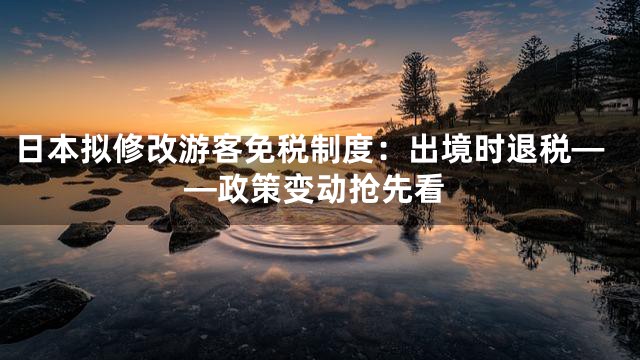 日本拟修改游客免税制度：出境时退税——政策变动抢先看