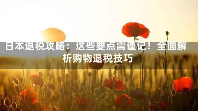 日本退税攻略：这些要点需谨记！全面解析购物退税技巧