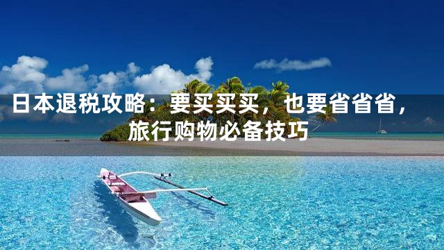 日本退税攻略：要买买买，也要省省省，旅行购物必备技巧