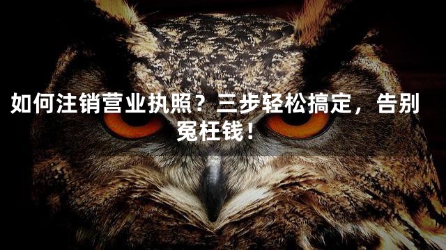 如何注销营业执照？三步轻松搞定，告别冤枉钱！