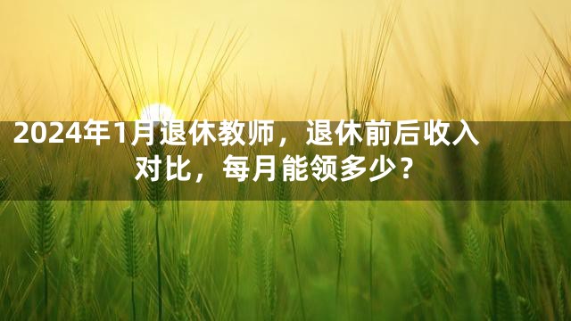 2024年1月退休教师，退休前后收入对比，每月能领多少？