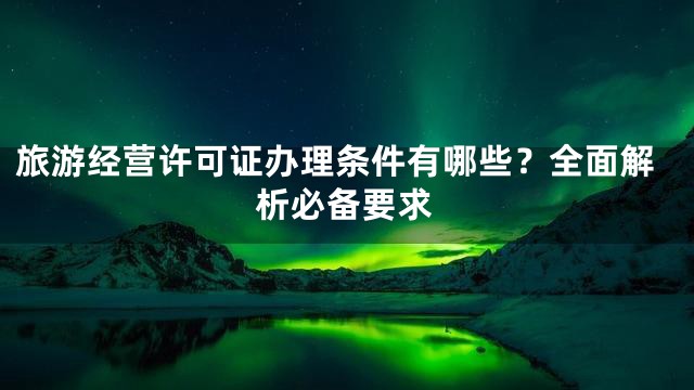 旅游经营许可证办理条件有哪些？全面解析必备要求