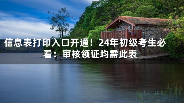 信息表打印入口开通！24年初级考生必看：审核领证均需此表
