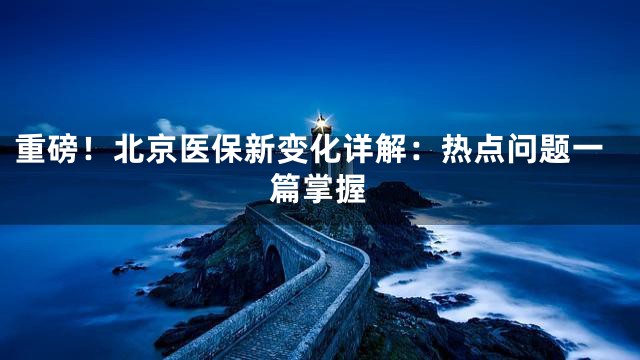 重磅！北京医保新变化详解：热点问题一篇掌握