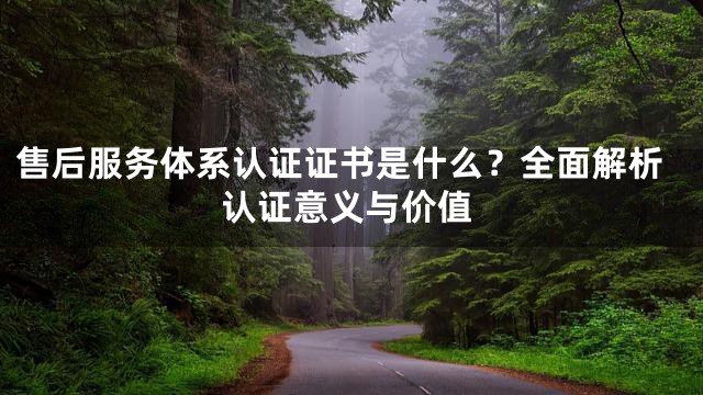 售后服务体系认证证书是什么？全面解析认证意义与价值