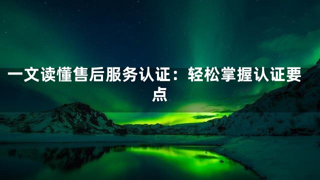 一文读懂售后服务认证：轻松掌握认证要点