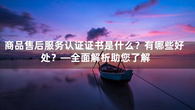 商品售后服务认证证书是什么？有哪些好处？—全面解析助您了解