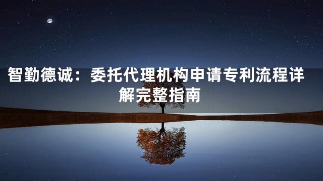 智勤德诚：委托代理机构申请专利流程详解完整指南