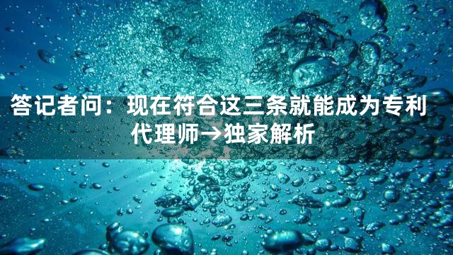 答记者问：现在符合这三条就能成为专利代理师→独家解析