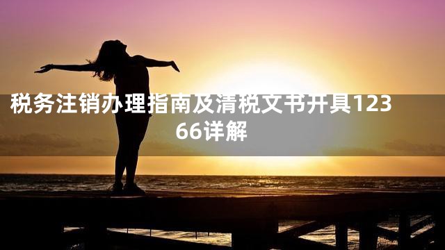 税务注销办理指南及清税文书开具12366详解