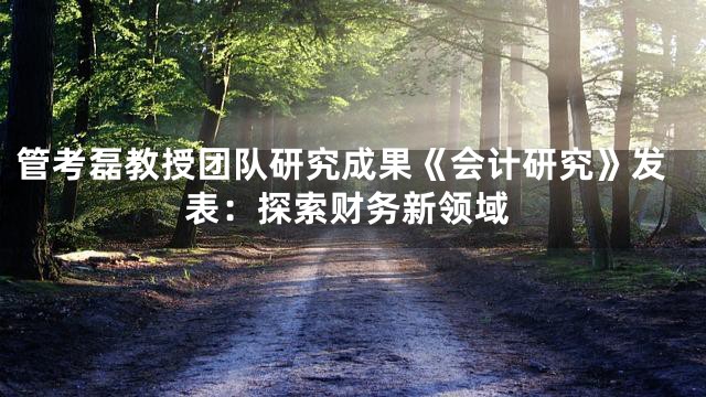 管考磊教授团队研究成果《会计研究》发表：探索财务新领域