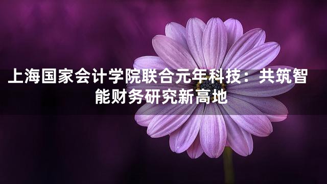 上海国家会计学院联合元年科技：共筑智能财务研究新高地