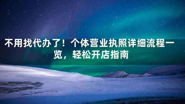 不用找代办了！个体营业执照详细流程一览，轻松开店指南