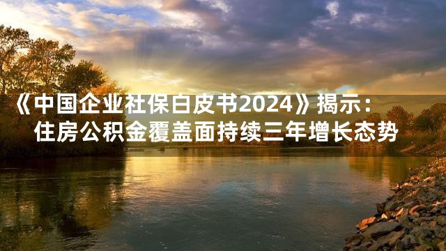 《中国企业社保白皮书2024》揭示：住房公积金覆盖面持续三年增长态势
